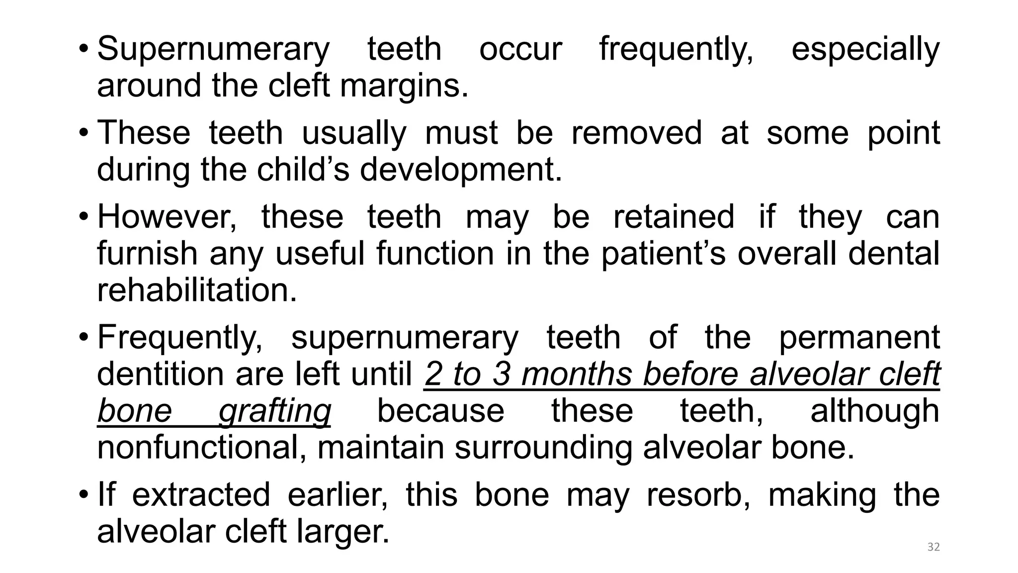 • Supernumerary teeth occur frequently, especially
around the cleft margins.
• These teeth usually must be removed at some point
during the child’s development.
• However, these teeth may be retained if they can
furnish any useful function in the patient’s overall dental
rehabilitation.
• Frequently, supernumerary teeth of the permanent
dentition are left until 2 to 3 months before alveolar cleft
bone grafting because these teeth, although
nonfunctional, maintain surrounding alveolar bone.
• If extracted earlier, this bone may resorb, making the
alveolar cleft larger. 32
 