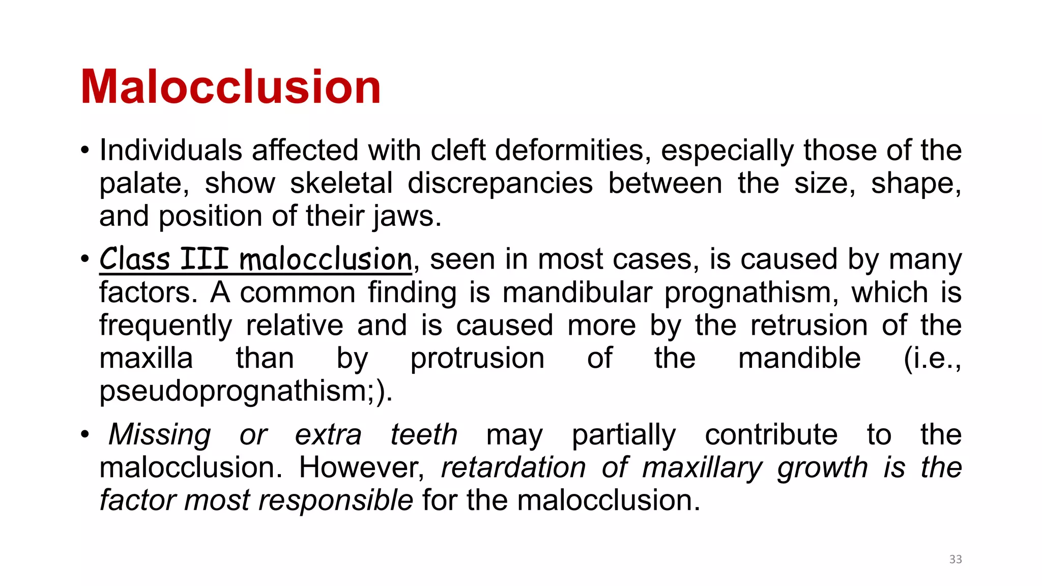 Malocclusion
• Individuals affected with cleft deformities, especially those of the
palate, show skeletal discrepancies between the size, shape,
and position of their jaws.
• Class III malocclusion, seen in most cases, is caused by many
factors. A common finding is mandibular prognathism, which is
frequently relative and is caused more by the retrusion of the
maxilla than by protrusion of the mandible (i.e.,
pseudoprognathism;).
• Missing or extra teeth may partially contribute to the
malocclusion. However, retardation of maxillary growth is the
factor most responsible for the malocclusion.
33
 