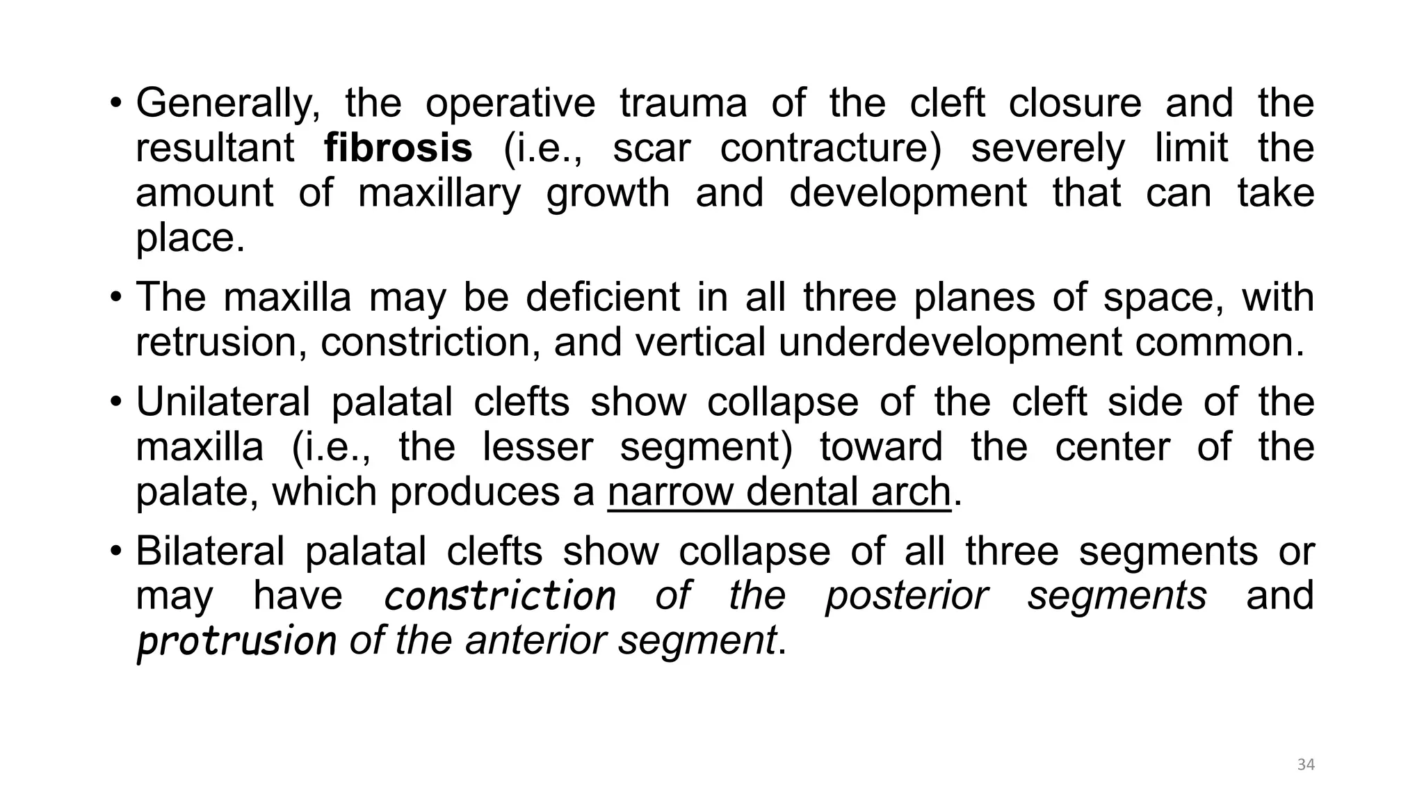 • Generally, the operative trauma of the cleft closure and the
resultant fibrosis (i.e., scar contracture) severely limit the
amount of maxillary growth and development that can take
place.
• The maxilla may be deficient in all three planes of space, with
retrusion, constriction, and vertical underdevelopment common.
• Unilateral palatal clefts show collapse of the cleft side of the
maxilla (i.e., the lesser segment) toward the center of the
palate, which produces a narrow dental arch.
• Bilateral palatal clefts show collapse of all three segments or
may have constriction of the posterior segments and
protrusion of the anterior segment.
34
 