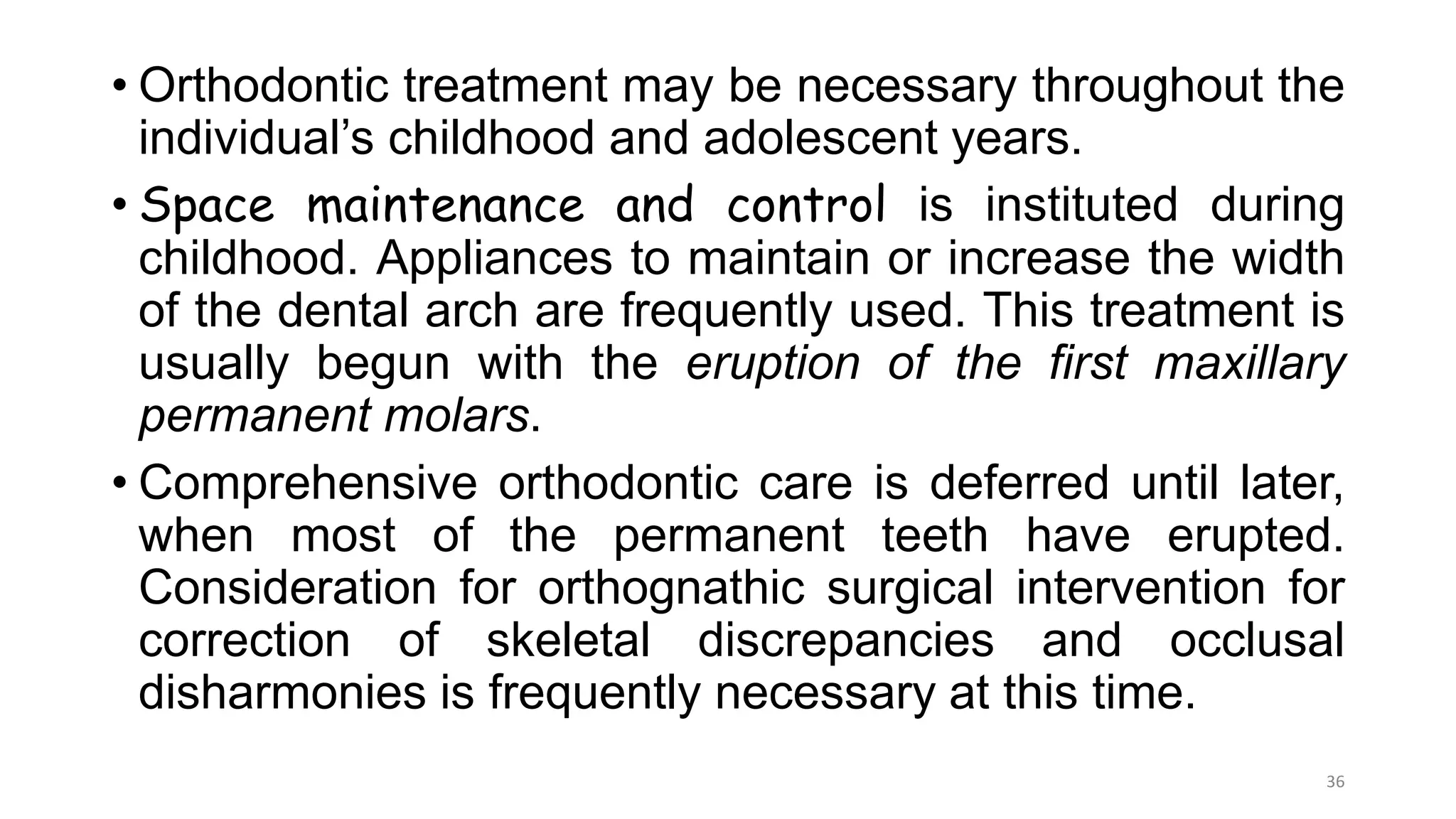 • Orthodontic treatment may be necessary throughout the
individual’s childhood and adolescent years.
• Space maintenance and control is instituted during
childhood. Appliances to maintain or increase the width
of the dental arch are frequently used. This treatment is
usually begun with the eruption of the first maxillary
permanent molars.
• Comprehensive orthodontic care is deferred until later,
when most of the permanent teeth have erupted.
Consideration for orthognathic surgical intervention for
correction of skeletal discrepancies and occlusal
disharmonies is frequently necessary at this time.
36
 