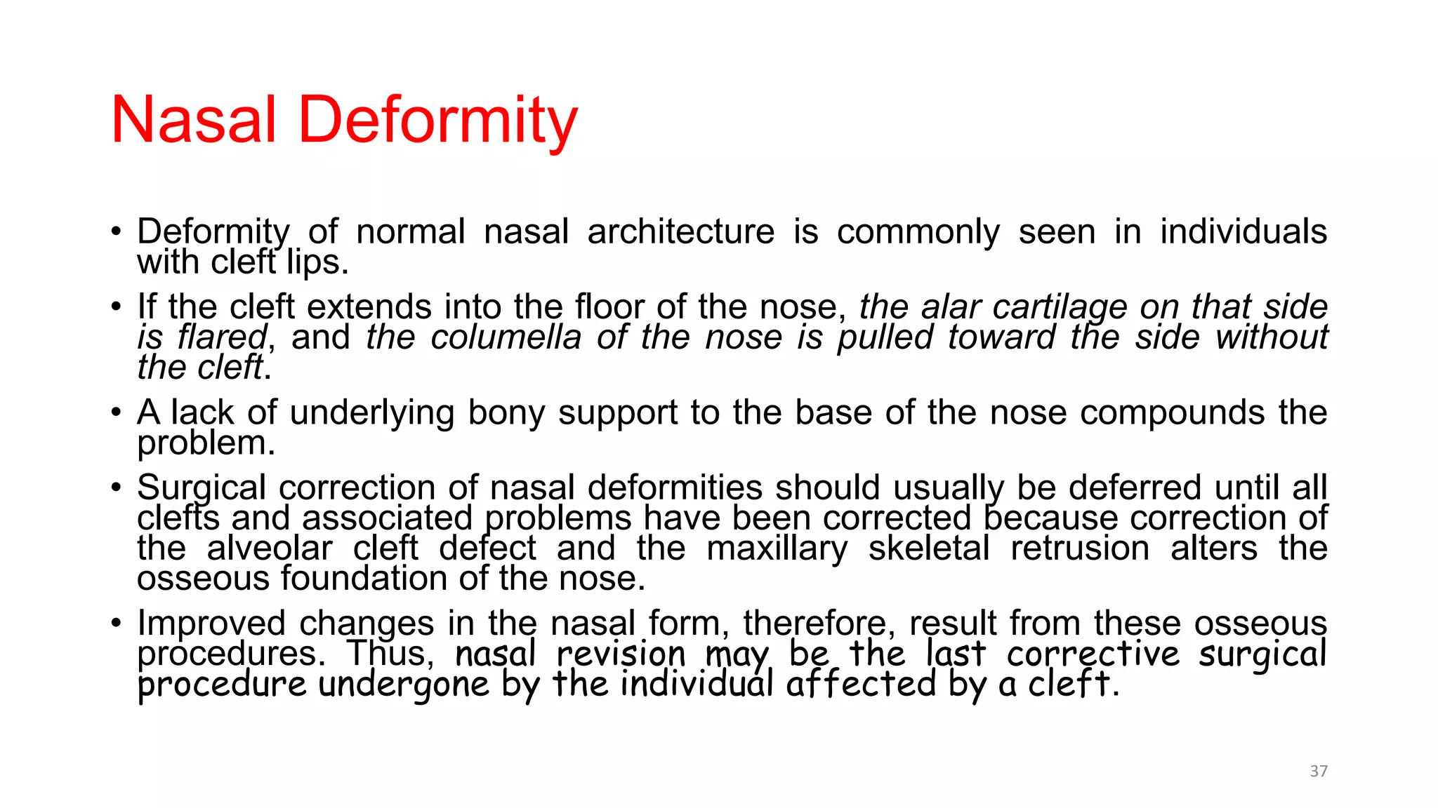 Nasal Deformity
• Deformity of normal nasal architecture is commonly seen in individuals
with cleft lips.
• If the cleft extends into the floor of the nose, the alar cartilage on that side
is flared, and the columella of the nose is pulled toward the side without
the cleft.
• A lack of underlying bony support to the base of the nose compounds the
problem.
• Surgical correction of nasal deformities should usually be deferred until all
clefts and associated problems have been corrected because correction of
the alveolar cleft defect and the maxillary skeletal retrusion alters the
osseous foundation of the nose.
• Improved changes in the nasal form, therefore, result from these osseous
procedures. Thus, nasal revision may be the last corrective surgical
procedure undergone by the individual affected by a cleft.
37
 