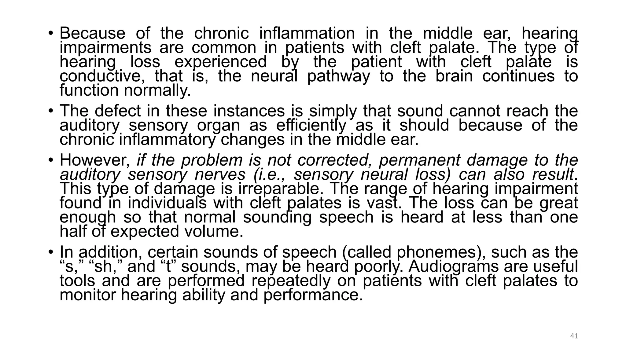 • Because of the chronic inflammation in the middle ear, hearing
impairments are common in patients with cleft palate. The type of
hearing loss experienced by the patient with cleft palate is
conductive, that is, the neural pathway to the brain continues to
function normally.
• The defect in these instances is simply that sound cannot reach the
auditory sensory organ as efficiently as it should because of the
chronic inflammatory changes in the middle ear.
• However, if the problem is not corrected, permanent damage to the
auditory sensory nerves (i.e., sensory neural loss) can also result.
This type of damage is irreparable. The range of hearing impairment
found in individuals with cleft palates is vast. The loss can be great
enough so that normal sounding speech is heard at less than one
half of expected volume.
• In addition, certain sounds of speech (called phonemes), such as the
“s,” “sh,” and “t” sounds, may be heard poorly. Audiograms are useful
tools and are performed repeatedly on patients with cleft palates to
monitor hearing ability and performance.
41
 