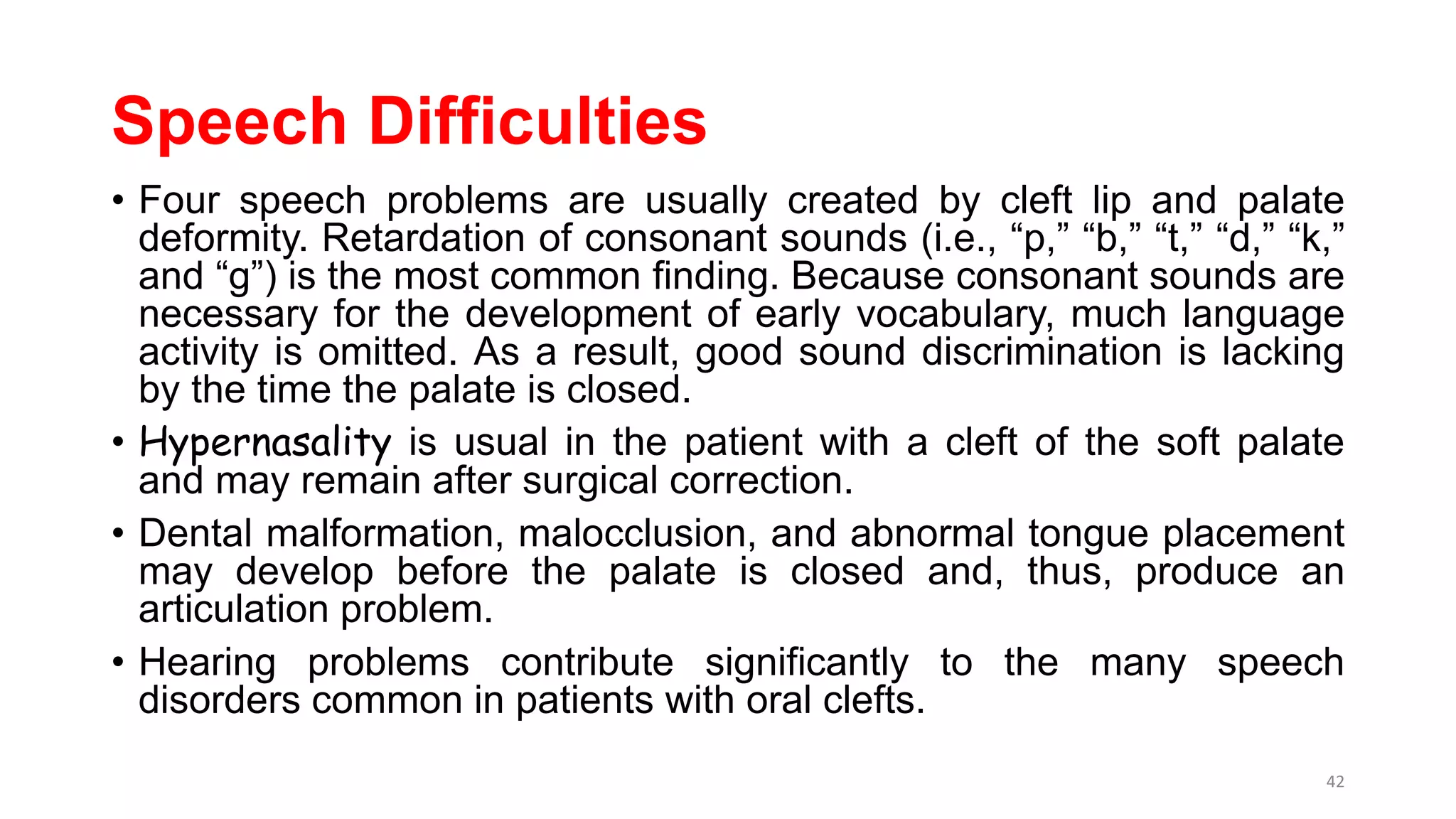 Speech Difficulties
• Four speech problems are usually created by cleft lip and palate
deformity. Retardation of consonant sounds (i.e., “p,” “b,” “t,” “d,” “k,”
and “g”) is the most common finding. Because consonant sounds are
necessary for the development of early vocabulary, much language
activity is omitted. As a result, good sound discrimination is lacking
by the time the palate is closed.
• Hypernasality is usual in the patient with a cleft of the soft palate
and may remain after surgical correction.
• Dental malformation, malocclusion, and abnormal tongue placement
may develop before the palate is closed and, thus, produce an
articulation problem.
• Hearing problems contribute significantly to the many speech
disorders common in patients with oral clefts.
42
 