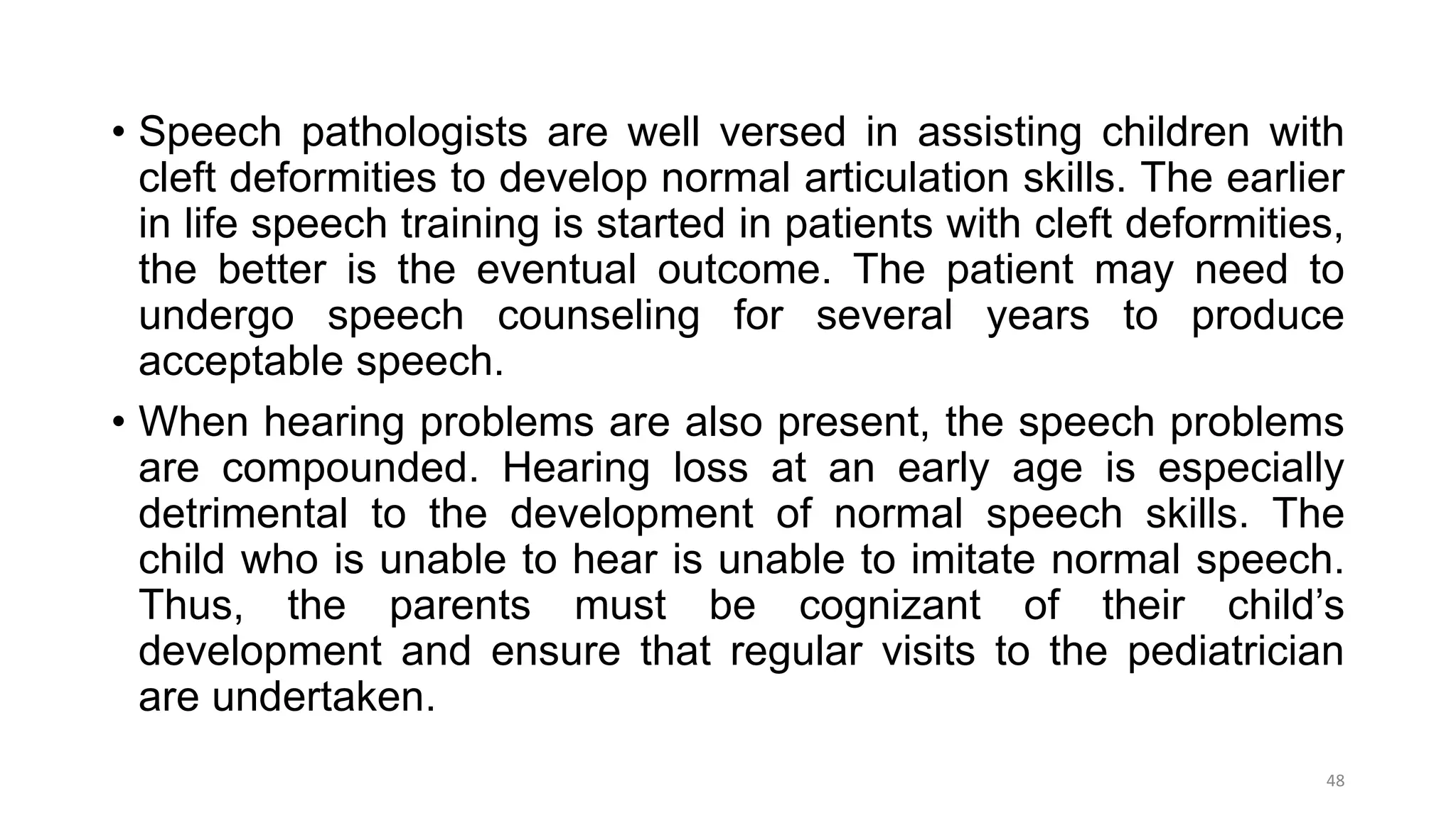 • Speech pathologists are well versed in assisting children with
cleft deformities to develop normal articulation skills. The earlier
in life speech training is started in patients with cleft deformities,
the better is the eventual outcome. The patient may need to
undergo speech counseling for several years to produce
acceptable speech.
• When hearing problems are also present, the speech problems
are compounded. Hearing loss at an early age is especially
detrimental to the development of normal speech skills. The
child who is unable to hear is unable to imitate normal speech.
Thus, the parents must be cognizant of their child’s
development and ensure that regular visits to the pediatrician
are undertaken.
48
 
