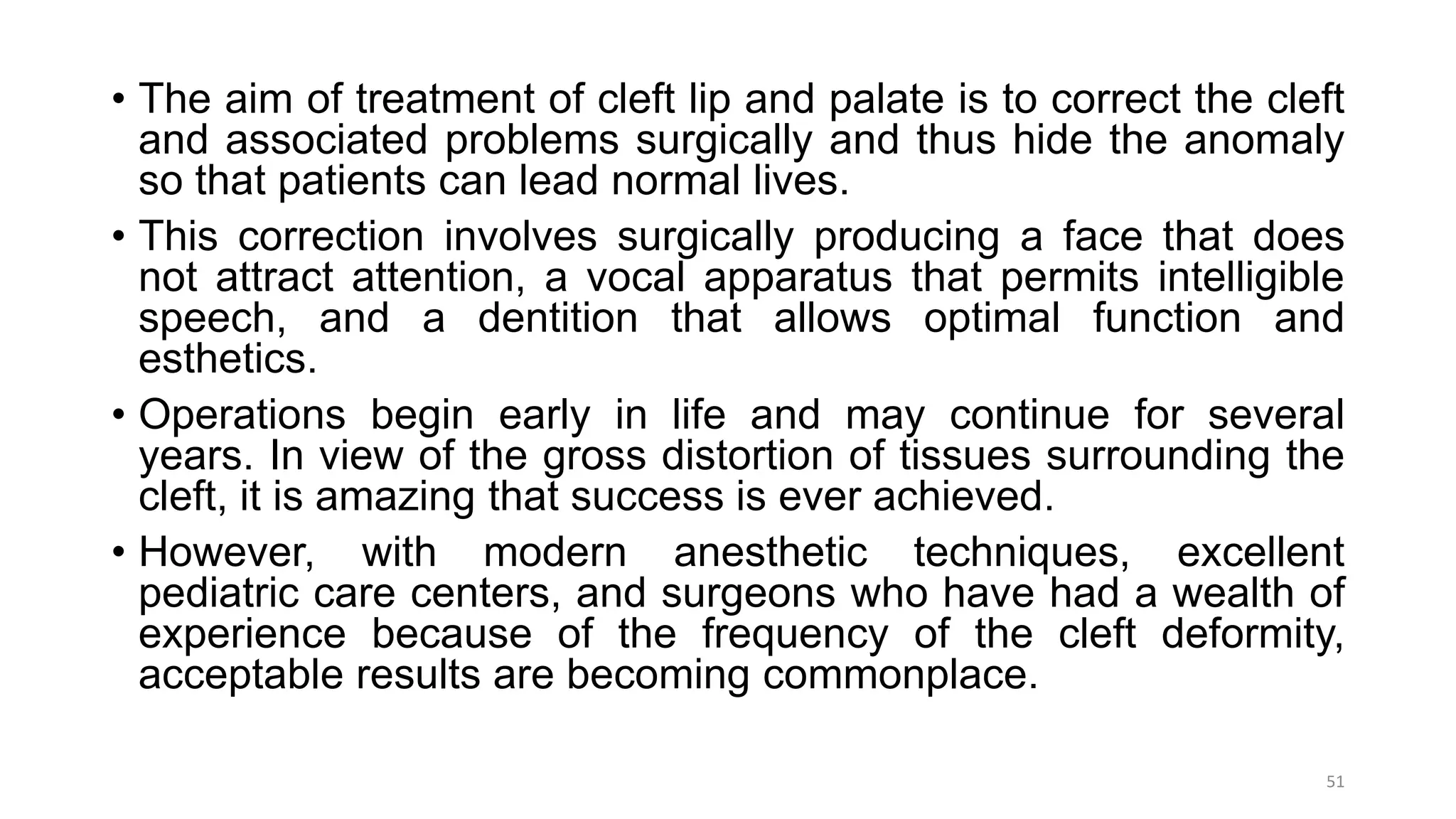 • The aim of treatment of cleft lip and palate is to correct the cleft
and associated problems surgically and thus hide the anomaly
so that patients can lead normal lives.
• This correction involves surgically producing a face that does
not attract attention, a vocal apparatus that permits intelligible
speech, and a dentition that allows optimal function and
esthetics.
• Operations begin early in life and may continue for several
years. In view of the gross distortion of tissues surrounding the
cleft, it is amazing that success is ever achieved.
• However, with modern anesthetic techniques, excellent
pediatric care centers, and surgeons who have had a wealth of
experience because of the frequency of the cleft deformity,
acceptable results are becoming commonplace.
51
 