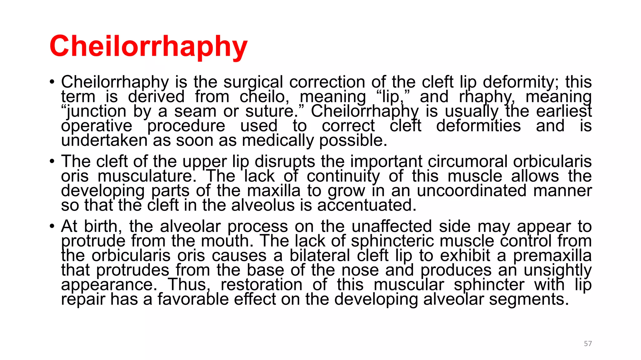 Cheilorrhaphy
• Cheilorrhaphy is the surgical correction of the cleft lip deformity; this
term is derived from cheilo, meaning “lip,” and rhaphy, meaning
“junction by a seam or suture.” Cheilorrhaphy is usually the earliest
operative procedure used to correct cleft deformities and is
undertaken as soon as medically possible.
• The cleft of the upper lip disrupts the important circumoral orbicularis
oris musculature. The lack of continuity of this muscle allows the
developing parts of the maxilla to grow in an uncoordinated manner
so that the cleft in the alveolus is accentuated.
• At birth, the alveolar process on the unaffected side may appear to
protrude from the mouth. The lack of sphincteric muscle control from
the orbicularis oris causes a bilateral cleft lip to exhibit a premaxilla
that protrudes from the base of the nose and produces an unsightly
appearance. Thus, restoration of this muscular sphincter with lip
repair has a favorable effect on the developing alveolar segments.
57
 