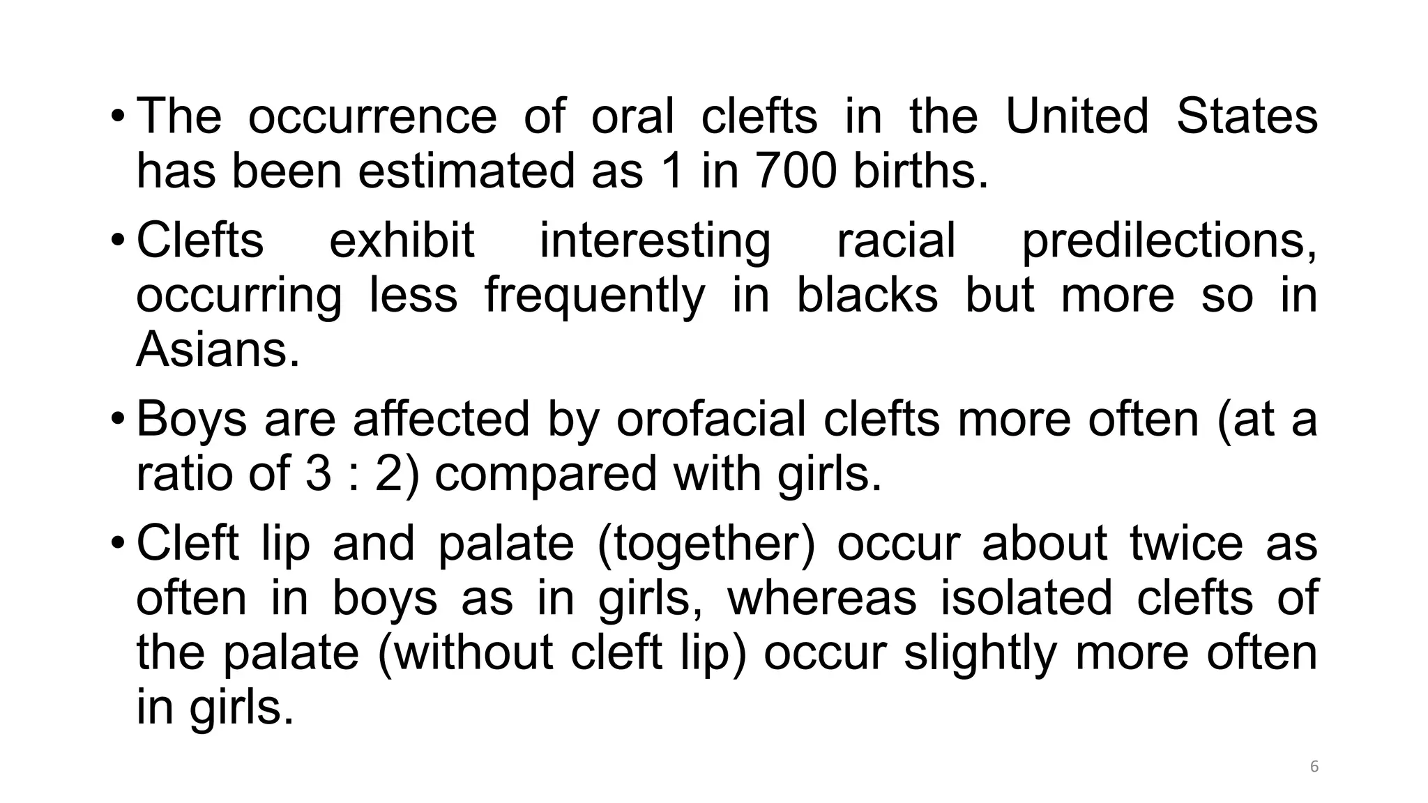 • The occurrence of oral clefts in the United States
has been estimated as 1 in 700 births.
• Clefts exhibit interesting racial predilections,
occurring less frequently in blacks but more so in
Asians.
• Boys are affected by orofacial clefts more often (at a
ratio of 3 : 2) compared with girls.
• Cleft lip and palate (together) occur about twice as
often in boys as in girls, whereas isolated clefts of
the palate (without cleft lip) occur slightly more often
in girls.
6
 