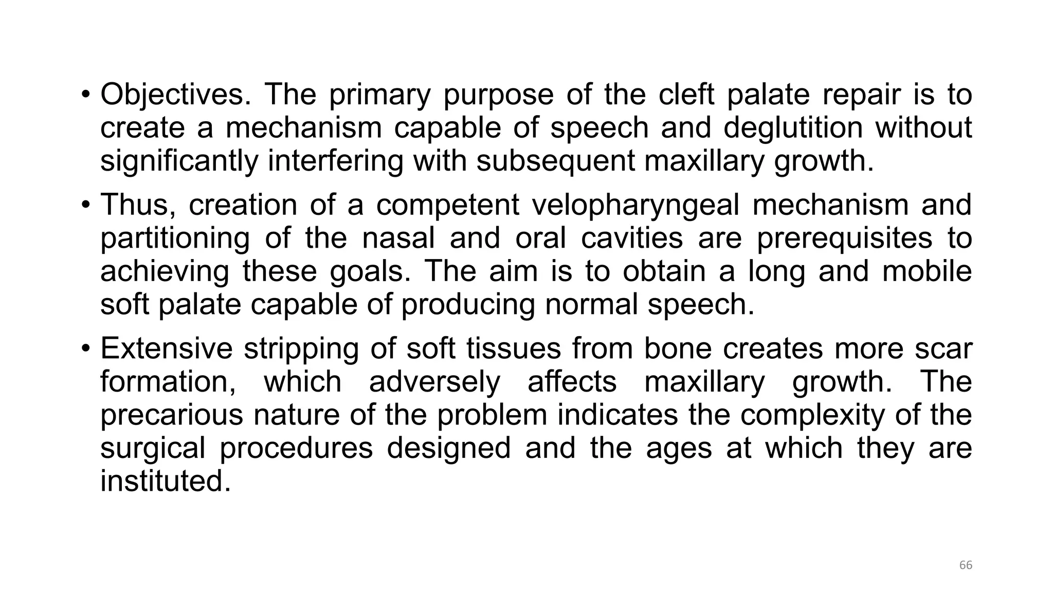 • Objectives. The primary purpose of the cleft palate repair is to
create a mechanism capable of speech and deglutition without
significantly interfering with subsequent maxillary growth.
• Thus, creation of a competent velopharyngeal mechanism and
partitioning of the nasal and oral cavities are prerequisites to
achieving these goals. The aim is to obtain a long and mobile
soft palate capable of producing normal speech.
• Extensive stripping of soft tissues from bone creates more scar
formation, which adversely affects maxillary growth. The
precarious nature of the problem indicates the complexity of the
surgical procedures designed and the ages at which they are
instituted.
66
 