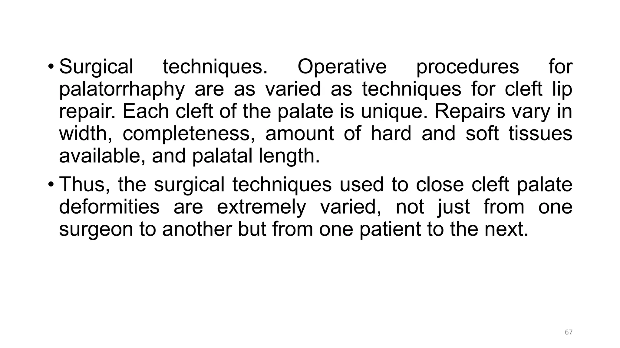 • Surgical techniques. Operative procedures for
palatorrhaphy are as varied as techniques for cleft lip
repair. Each cleft of the palate is unique. Repairs vary in
width, completeness, amount of hard and soft tissues
available, and palatal length.
• Thus, the surgical techniques used to close cleft palate
deformities are extremely varied, not just from one
surgeon to another but from one patient to the next.
67
 