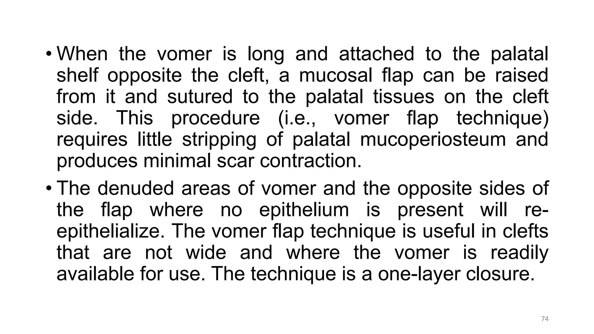 • When the vomer is long and attached to the palatal
shelf opposite the cleft, a mucosal flap can be raised
from it and sutured to the palatal tissues on the cleft
side. This procedure (i.e., vomer flap technique)
requires little stripping of palatal mucoperiosteum and
produces minimal scar contraction.
• The denuded areas of vomer and the opposite sides of
the flap where no epithelium is present will re-
epithelialize. The vomer flap technique is useful in clefts
that are not wide and where the vomer is readily
available for use. The technique is a one-layer closure.
74
 