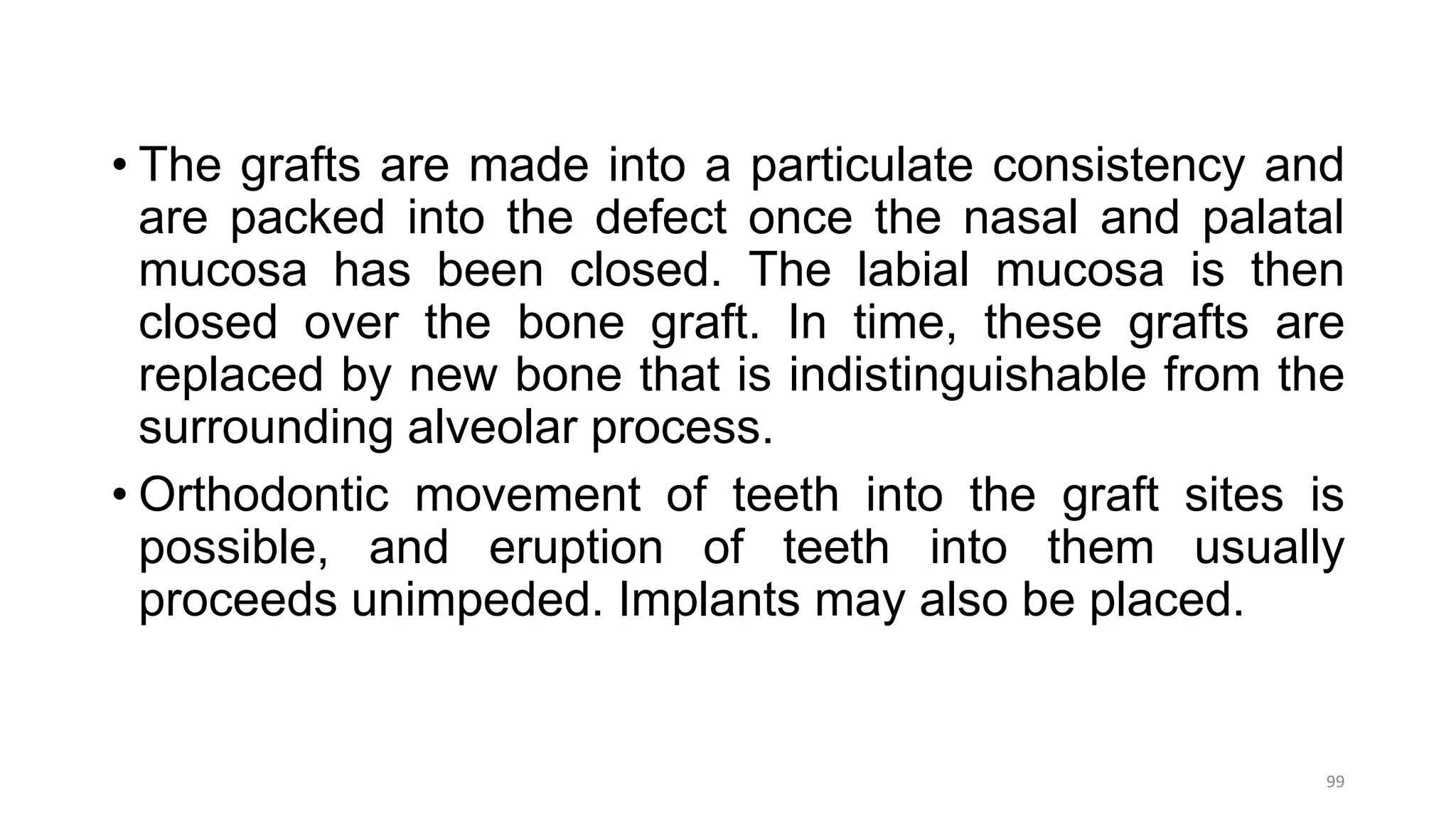 • The grafts are made into a particulate consistency and
are packed into the defect once the nasal and palatal
mucosa has been closed. The labial mucosa is then
closed over the bone graft. In time, these grafts are
replaced by new bone that is indistinguishable from the
surrounding alveolar process.
• Orthodontic movement of teeth into the graft sites is
possible, and eruption of teeth into them usually
proceeds unimpeded. Implants may also be placed.
99
 