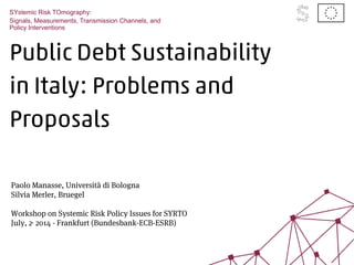 Public Debt Sustainability
in Italy: Problems and
Proposals
SYstemic Risk TOmography:
Signals, Measurements, Transmission Channels, and
Policy Interventions
Paolo Manasse, Università di Bologna
Silvia Merler, Bruegel
SYRTO Code Workshop
Workshop on Systemic Risk Policy Issues for SYRTO
July, 22014 - Frankfurt (Bundesbank-ECB-ESRB)
 