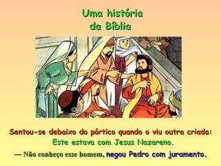 Sentou-se debaixo do pórtico quando o viu outra criada:  Este estava com Jesus Nazareno.   ―  Não conheço esse homem,  negou Pedro com juramento. Uma história da Bíblia 