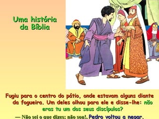 Fugiu para o centro do pátio, onde estavam alguns diante da fogueira. Um deles olhou para ele e disse-lhe:  não eras tu um dos seus discípulos? ―  Não sei o que dizes; não sou!,  Pedro voltou a negar. Uma história da Bíblia 
