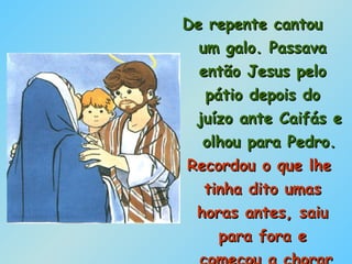 De repente cantou  um galo. Passava  então Jesus pelo  pátio depois do  juízo ante Caifás e  olhou para Pedro. Recordou o que lhe  tinha dito umas  horas antes, saiu  para fora e  começou a chorar  amargamente. 