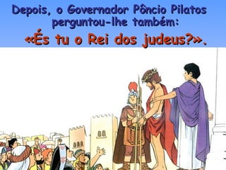 Depois, o Governador Pôncio Pilatos  perguntou-lhe também: «És tu o Rei dos judeus?». 