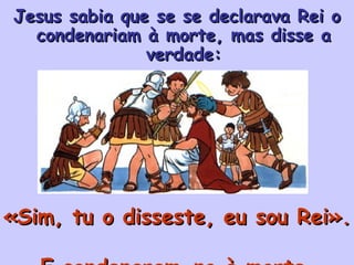 Jesus sabia que se se declarava Rei o condenariam à morte, mas disse a verdade: «Sim, tu o disseste, eu sou Rei».  E condenaram-no à morte. 