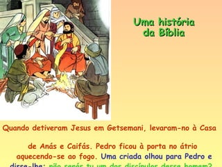 Quando detiveram Jesus em Getsemani, levaram-no à Casa  de Anás e Caifás. Pedro ficou à porta no átrio  aquecendo-se ao fogo.  Uma criada olhou para Pedro e  disse-lhe:  não serás tu um dos discípulos desse homem?   ―  Não sou,  respondeu Pedro secamente. Uma história da Bíblia 