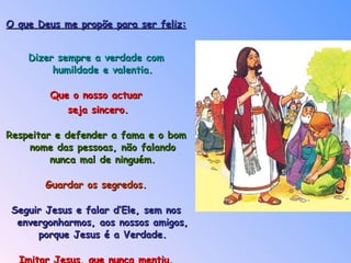 O que Deus me propõe para ser feliz: Dizer sempre a verdade com humildade e valentia. Que o nosso actuar seja sincero. Respeitar e defender a fama e o bom nome das pessoas, não falando nunca mal de ninguém. Guardar os segredos. Seguir Jesus e falar d’Ele, sem nos envergonharmos, aos nossos amigos, porque Jesus é a Verdade. Imitar Jesus, que nunca mentiu. 