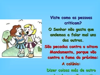 Viste como as pessoas criticam? O Senhor não gosta que andemos a falar mal uns dos outros. São pecados contra o oitavo Mandamento, porque vão contra a fama do próximo: A calúnia: Dizer coisas más de outro sabendo que são mentira 