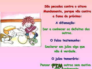 São pecados contra o oitavo Mandamento, porque vão contra a fama do próximo: A difamação: Dar a conhecer os defeitos dos outros. O falso testemunho: Declarar em juízo algo que  não é verdade. O juízo temerário: Pensar mal dos outros sem motivo nem fundamento. FIM 