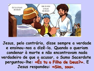 Jesus, pelo contrário, disse sempre a verdade e ensinou-nos a dizê-la. Quando o queriam condenar à morte e não encontravam nada verdadeiro de que o acusar, o Sumo Sacerdote  perguntou-lhe:  «És tu o Filho de Deus?».  E Jesus respondeu:  «Sim, sou».  ÉS TU O FILHO  DE DEUS? SIM, EU SOU O FILHO  DE DEUS? 