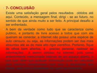• 7- CONCLUSÃO 
• Existe uma satisfação geral pelos resultados obtidos até 
aqui. Conteúdo, a mensagem final, dirigi - se ao futuro, no 
sentido de que ainda muito a ser feito. A principal desafio a 
ser enfrentado. 
• A bem da verdade como tudo que se caracteriza como 
publico, e portanto de livre acesso a todos que com ela 
queiram se conectar, a internet não possui uma espécie de 
auto censura, ou seja, as informações podem ser das mais 
absurdas até as do mais alto rigor científico. Portanto, fique 
de olhos bem abertos, é preciso peneirar, rastrear as 
informações a serem obtidas na internet, pois como 
anteriormente mencionada trata-se de um espaço aberto, o 
que quer dizer que qualquer informação pode ser veiculada 
sem nenhum compromisso nem com a veracidade dos 
dados, nem com a idoneidade de quem as transmite. 
 