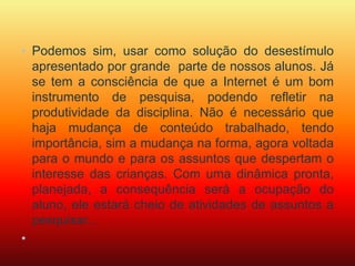 • Podemos sim, usar como solução do desestímulo 
apresentado por grande parte de nossos alunos. Já 
se tem a consciência de que a Internet é um bom 
instrumento de pesquisa, podendo refletir na 
produtividade da disciplina. Não é necessário que 
haja mudança de conteúdo trabalhado, tendo 
importância, sim a mudança na forma, agora voltada 
para o mundo e para os assuntos que despertam o 
interesse das crianças. Com uma dinâmica pronta, 
planejada, a consequência será a ocupação do 
aluno, ele estará cheio de atividades de assuntos a 
pesquisar... 
• 
 