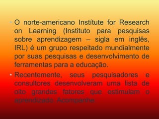 • O norte-americano Instítute for Research 
on Learning (Instituto para pesquisas 
sobre aprendizagem – sigla em inglês, 
IRL) é um grupo respeitado mundialmente 
por suas pesquisas e desenvolvimento de 
ferramentas para a educação. 
• Recentemente, seus pesquisadores e 
consultores desenvolveram uma lista de 
oito grandes fatores que estimulam o 
aprendizado. Acompanhe: 
 