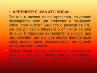 • 
• 1. APRENDER É UMA ATO SOCIAL 
• Por que a mesma classe apresenta um grande 
desempenho com um professor e resultando 
pífios com outros? Segundo o pessoal da IRL, 
um dos principais fatores é o ambiente da sala 
de aula. Professores extremamente rígidos, que 
não permitem um pior dos alunos durante suas 
aulas podem estar desperdiçando um grande 
aliado em seu trabalho. 
• Muitas vezes, só se absorve um conceito ao 
discuti-lo, ao trocar ideias com outros alunos. 
Abra espaço em suas aulas para a interação 
entre os alunos. 
 