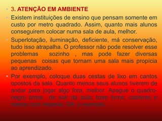 • 3. ATENÇÃO EM AMBIENTE 
• Existem instituições de ensino que pensam somente em 
custo por metro quadrado. Assim, quanto mais alunos 
conseguirem colocar numa sala de aula, melhor. 
• Superlotação, iluminação, deficiente, má conservação, 
tudo isso atrapalha. O professor não pode resolver esse 
problemas sozinho , mas pode fazer diversas 
pequenas coisas que tornam uma sala mais propícia 
ao aprendizado. 
• Por exemplo, coloque duas cestas de lixo em cantos 
opostos da sala. Quanto menos seus alunos tiverem de 
andar para jogar algo fora, melhor. Apague o quadro-negro 
antes de sair da aula; trate livros, cadeiras e 
mesas com respeito. Dê o exemplo. 
 