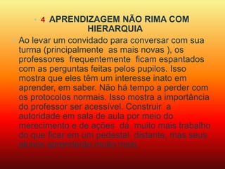 • 4. APRENDIZAGEM NÃO RIMA COM 
HIERARQUIA 
• Ao levar um convidado para conversar com sua 
turma (principalmente as mais novas ), os 
professores frequentemente ficam espantados 
com as perguntas feitas pelos pupilos. Isso 
mostra que eles têm um interesse inato em 
aprender, em saber. Não há tempo a perder com 
os protocolos normais. Isso mostra a importância 
do professor ser acessível. Construir a 
autoridade em sala de aula por meio do 
merecimento e de ações dá muito mais trabalho 
do que ficar em um pedestal distante, mas seus 
alunos aprenderão muito mais. 
 