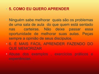 • 5. COMO EU QUERO APRENDER 
• Ninguém sabe melhorar quais são os problemas 
de uma sala de aula do que quem está sentado 
nas carteiras. Não deixe passar essa 
oportunidade de melhorar suas aulas. Peças 
sempre a opinião de seus discípulos. 
• 6. É MAIS FÁCIL APRENDER FAZENDO DO 
QUE MEMORIZAR 
• Abuse dos exemplos , exercícios práticos e 
experiências. 
 
