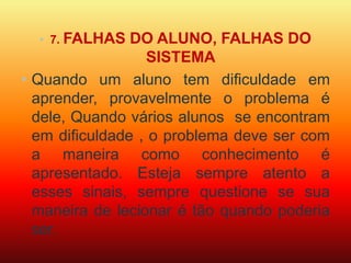 • 7. FALHAS DO ALUNO, FALHAS DO 
SISTEMA 
• Quando um aluno tem dificuldade em 
aprender, provavelmente o problema é 
dele, Quando vários alunos se encontram 
em dificuldade , o problema deve ser com 
a maneira como conhecimento é 
apresentado. Esteja sempre atento a 
esses sinais, sempre questione se sua 
maneira de lecionar é tão quando poderia 
ser. 
 