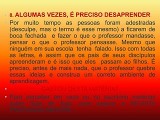 • 8. ALGUMAS VEZES, É PRECISO DESAPRENDER 
• Por muito tempo as pessoas foram adestradas 
(desculpe, mas o termo é esse mesmo) a ficarem de 
boca fechada e fazer o que o professor mandasse, 
pensar o que o professor pensasse. Mesmo que 
ninguém em sua escola tenha falado. Isso com todas 
as letras, é assim que os pais de seus discípulos 
apreenderam e é isso que eles passam ao filhos. É 
preciso, antes de mais nada, que o professor quebre 
essas ideias e construa um correto ambiente de 
aprendizagem. 
• GASTOU DESTA MATÉRIA? 
• Para perceber em casa ou no escritório matérias 
sobre Sala de Aula, para assinar a REVISTA 
PROFISSÂO MESTRE. 
 
