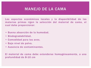 Los aspectos económicos locales y la disponibilidad de las
materias primas rigen la selección del material de cama, el
cual debe proporcionar:
• Buena absorción de la humedad.
• Biodegradabilidad.
• Comodidad para las aves.
• Bajo nivel de polvo.
• Ausencia de contaminantes.
El material de cama debe extenderse homogéneamente, a una
profundidad de 8-10 cm
MANEJO DE LA CAMA
 