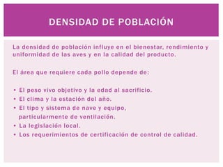 La densidad de población influye en el bienestar, rendimiento y
uniformidad de las aves y en la calidad del producto.
El área que requiere cada pollo depende de:
• El peso vivo objetivo y la edad al sacrificio.
• El clima y la estación del año.
• El tipo y sistema de nave y equipo,
particularmente de ventilación.
• La legislación local.
• Los requerimientos de certificación de control de calidad.
DENSIDAD DE POBLACIÓN
 
