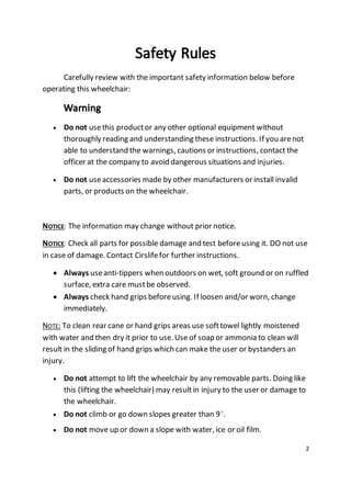 2 
Carefully review with the important safety information below before 
operating this wheelchair: 
 Do not use this product or any other optional equipment without 
thoroughly reading and understanding these instructions. If you are not 
able to understand the warnings, cautions or instructions, contact the 
officer at the company to avoid dangerous situations and injuries. 
 Do not use accessories made by other manufacturers or install invalid 
parts, or products on the wheelchair. 
NOTICE: The information may change without prior notice. 
NOTICE: Check all parts for possible damage and test before using it. DO not use 
in case of damage. Contact Cirslife for further instructions. 
 Always use anti-tippers when outdoors on wet, soft ground or on ruffled 
surface, extra care must be observed. 
 Always check hand grips before using. If loosen and/or worn, change 
immediately. 
NOTE: To clean rear cane or hand grips areas use soft towel lightly moistened 
with water and then dry it prior to use. Use of soap or ammonia to clean will 
result in the sliding of hand grips which can make the user or bystanders an 
injury. 
 Do not attempt to lift the wheelchair by any removable parts. Doing like 
this (lifting the wheelchair) may result in injury to the user or damage to 
the wheelchair. 
 Do not climb or go down slopes greater than 9๐. 
 Do not move up or down a slope with water, ice or oil film. 
 