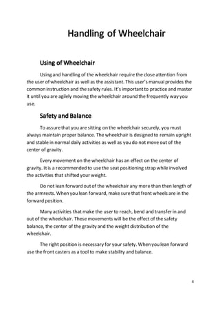 4 
Using and handling of the wheelchair require the close attention from 
the user of wheelchair as well as the assistant. This user’s manual provides the 
common instruction and the safety rules. It’s important to practice and master 
it until you are agilely moving the wheelchair around the frequently way you 
use. 
To assure that you are sitting on the wheelchair securely, you must 
always maintain proper balance. The wheelchair is designed to remain upright 
and stable in normal daily activities as well as you do not move out of the 
center of gravity. 
Every movement on the wheelchair has an effect on the center of 
gravity. It is a recommended to use the seat positioning strap while involved 
the activities that shifted your weight. 
Do not lean forward out of the wheelchair any more than then length of 
the armrests. When you lean forward, make sure that front wheels are in the 
forward position. 
Many activities that make the user to reach, bend and transfer in and 
out of the wheelchair. These movements will be the effect of the safety 
balance, the center of the gravity and the weight distribution of the 
wheelchair. 
The right position is necessary for your safety. When you lean forward 
use the front casters as a tool to make stability and balance. 
 