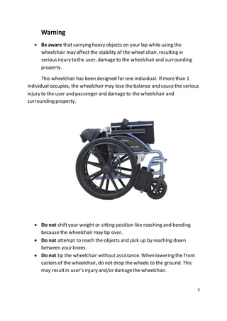 5 
 Be aware that carrying heavy objects on your lap while using the 
wheelchair may affect the stability of the wheel chair, resulting in 
serious injury to the user, damage to the wheelchair and surrounding 
property. 
This wheelchair has been designed for one individual. If more than 1 
individual occupies, the wheelchair may lose the balance and cause the serious 
injury to the user and passenger and damage to the wheelchair and 
surrounding property. 
 Do not shift your weight or sitting position like reaching and bending 
because the wheelchair may tip over. 
 Do not attempt to reach the objects and pick up by reaching down 
between your knees. 
 Do not tip the wheelchair without assistance. When lowering the front 
casters of the wheelchair, do not drop the wheels to the ground. This 
may result in user’s injury and/or damage the wheelchair. 
 
