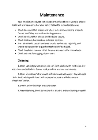Your wheelchair should be checked normally and before using it, ensure 
6 
that it will work properly. For your safety follow the instructions below: 
 Check to ensure that brakes and wheel locks are functioning properly. 
Do not use if they are not functioning properly. 
 Check to ensure that all nuts and bolts are secure. 
 Check that seat, back rest are in locked position. 
 The rear wheels, casters and tires should be checked regularly, and 
should be replaced by a qualified technician if damaged. 
 Check hand rims to ensure that they are secured to the rear wheels. 
 Check the seat for sagging, rips or tears. 
1. Clean upholstery with clean and soft cloth soaked with mild soap. Dry 
with clean and soft cloth. Do not soak, machine wash or machine dry. 
2. Clean wheelchair’s frame with soft cloth wet with water. Dry with soft 
cloth. Avoid wiping with hard cloth or paper because it will destroy the 
wheelchair’s color. 
3. Do not clean with high pressure water. 
4. After cleansing, check to ensure that all parts are functioning properly. 
