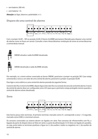 •• sem bateria: 200 mA.
•• com bateria: 1 A.
Atenção: ao ligar, observe a polaridade (+/-).

Disparo de uma central de alarme

Com o jumper ALAR – SIR na posição ALAR, O borne ALARME permanece liberado para disparar uma central
de alarme como se fosse um sensor. Consulte o item Ativar/desativar sinalização da sirene ao armar/desarmar
a central deste manual.

SIRENE ativada e saída ALARME desativada.

SIRENE desativada e saída ALARME ativada.

Por exemplo, se a sirene estiver conectada ao borne SIRENE, posicione o jumper na posição SIR. Caso esteja
conectando a cerca a um setor de uma central de alarme, posicione o jumper na posição ALAR.
Para ligar a cerca elétrica a uma central de alarme proceda da seguinte forma:
Conecte dois fios no borne ALARME, depois ligue estes dois fios na conexão de zona da central de alarme. A zona
da central de alarme deve ser configurada como 24 h para que o perímetro esteja protegido mesmo quando a
central de alarme estiver desativada.

Zona

Este borne possui dois terminais. O primeiro terminal, marcado como Z1, corresponde à zona 1. O segundo,
marcado como COM, é o terminal comum.
Os sensores conectados ao sistema devem ser ligados em série. Para sensores de infravermelho com fio, a
ligação da parte do disparo deve ser feita em série e a parte da alimentação (12 V) deve ser ligada em paralelo,
ou seja, junte todos os terminais positivos e ligue no (+) do auxiliar e todos os negativos no (-) do auxiliar da
central de alarme.

10

 