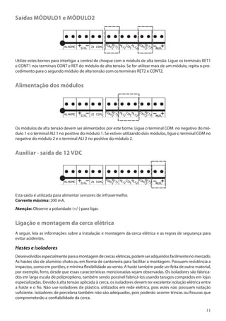 Saídas MÓDULO1 e MÓDULO2

Utilize estes bornes para interligar a central de choque com o módulo de alta tensão. Ligue os terminais RET1
e CONT1 nos terminais CONT e RET do módulo de alta tensão. Se for utilizar mais de um módulo, repita o procedimento para o segundo módulo de alta tensão com os terminais RET2 e CONT2.

Alimentação dos módulos

Os módulos de alta tensão devem ser alimentados por este borne. Ligue o terminal COM no negativo do módulo 1 e o terminal ALI 1 no positivo do módulo 1. Se estiver utilizando dois módulos, ligue o terminal COM no
negativo do módulo 2 e o terminal ALI 2 no positivo do módulo 2.

Auxiliar - saída de 12 VDC

Esta saída é utilizada para alimentar sensores de infravermelho.
Corrente máxima: 200 mA.
Atenção: Observe a polaridade (+/-) para ligar.

Ligação e montagem da cerca elétrica
A seguir, leia as informações sobre a instalação e montagem da cerca elétrica e as regras de segurança para
evitar acidentes.

Hastes e isoladores
Desenvolvidos especialmente para a montagem de cercas elétricas, podem ser adquiridos facilmente no mercado.
As hastes são de alumínio chato ou em forma de cantoneira para facilitar a montagem. Possuem resistência a
impactos, como em portões, e mínima flexibilidade ao vento. A haste também pode ser feita de outro material,
por exemplo, ferro, desde que essas características mencionadas sejam observadas. Os isoladores são fabricados em larga escala de polipropileno, também sendo possível fabricá-los usando tarugos comprados em lojas
especializadas. Devido à alta tensão aplicada à cerca, os isoladores devem ter excelente isolação elétrica entre
a haste e o fio. Não use isoladores de plástico, utilizados em rede elétrica, pois estes não possuem isolação
suficiente. Isoladores de porcelana também não são adequados, pois poderão ocorrer trincas ou fissuras que
comprometerão a confiabilidade da cerca.
11

 