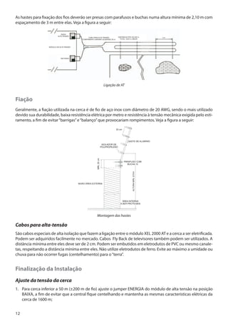 As hastes para fixação dos fios deverão ser presas com parafusos e buchas numa altura mínima de 2,10 m com
espaçamento de 3 m entre elas. Veja a figura a seguir:

Ligação de AT

Fiação

,

Geralmente, a fiação utilizada na cerca é de fio de aço inox com diâmetro de 20 AWG, sendo o mais utilizado
devido sua durabilidade, baixa resistência elétrica por metro e resistência à tensão mecânica exigida pelo estiramento, a fim de evitar “barrigas” e “balanço” que provocariam rompimentos. Veja a figura a seguir:

Montagem das hastes

Cabos para alta-tensão
São cabos especiais de alta isolação que fazem a ligação entre o módulo XEL 2000 AT e a cerca a ser eletrificada.
Podem ser adquiridos facilmente no mercado. Cabos Fly Back de televisores também podem ser utilizados. A
distância mínima entre eles deve ser de 2 cm. Podem ser embutidos em eletrodutos de PVC ou mesmo canaletas, respeitando a distância mínima entre eles. Não utilize eletrodutos de ferro. Evite ao máximo a umidade ou
chuva para não ocorrer fugas (centelhamento) para o “terra”.

Finalização da Instalação
Ajuste da tensão da cerca
1.	 Para cerca inferior a 50 m (±200 m de fio) ajuste o jumper ENERGIA do módulo de alta tensão na posição
BAIXA, a fim de evitar que a central fique centelhando e mantenha as mesmas características elétricas da
cerca de 1600 m;
12

 