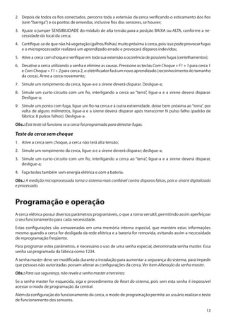 2. 	 Depois de todos os fios conectados, percorra toda a extensão da cerca verificando o esticamento dos fios
(sem “barriga”) e os pontos de emendas, inclusive fios dos sensores, se houver;
3. 	 Ajuste o jumper SENSIBILIDADE do módulo de alta tensão para a posição BAIXA ou ALTA, conforme a necessidade do local da cerca;
4. 	 Certifique-se de que não há vegetação (galhos/folhas) muito próxima à cerca, pois isso pode provocar fugas
e o microprocessador realizará um aprendizado errado e provocará disparos indevidos;
5. 	 Ative a cerca com choque e verifique em toda sua extensão a ocorrência de possíveis fugas (centelhamentos);
6. 	 Desative a cerca utilizando a senha e elimine as causas. Pressione as teclas Com Choque + F1 + 1 para cerca 1
e Com Choque + F1 + 2 para cerca 2, o eletrificador fará um novo aprendizado (reconhecimento do tamanho
da cerca). Arme a cerca novamente;
7. 	 Simule um rompimento da cerca, ligue-a e a sirene deverá disparar. Desligue-a;
8. 	 Simule um curto-circuito com um fio, interligando a cerca ao “terra”, ligue-a e a sirene deverá disparar.
Desligue-a;
9. 	 Simule um ponto com fuga, ligue um fio na cerca e à outra extremidade, deixe bem próxima ao “terra”, por
volta de alguns milímetros, ligue-a e a sirene deverá disparar após transcorrer N pulso falho (padrão de
fábrica: 8 pulsos falhos). Desligue-a.
Obs.: Este teste só funciona se a cerca foi programada para detectar fugas.

Teste da cerca sem choque
1.	 Ative a cerca sem choque, a cerca não terá alta tensão;
2. 	 Simule um rompimento da cerca, ligue-a e a sirene deverá disparar; desligue-a;
3. 	 Simule um curto-circuito com um fio, interligando a cerca ao “terra”, ligue-a e a sirene deverá disparar,
desligue-a;
4. 	 Faça testes também sem energia elétrica e com a bateria.
Obs.: A medição microprocessada torna o sistema mais confiável contra disparos falsos, pois o sinal é digitalizado
e processado.

Programação e operação
A cerca elétrica possui diversos parâmetros programáveis, o que a torna versátil, permitindo assim aperfeiçoar
o seu funcionamento para cada necessidade.
Estas configurações são armazenadas em uma memória interna especial, que mantém estas informações
mesmo quando a cerca for desligada da rede elétrica e a bateria for removida, evitando assim a necessidade
de reprogramação freqüente.
Para programar estes parâmetros, é necessário o uso de uma senha especial, denominada senha master. Essa
senha sai programada da fábrica como 1234.
A senha master deve ser modificada durante a instalação para aumentar a segurança do sistema, para impedir
que pessoas não autorizadas possam alterar as configurações da cerca. Ver item Alteração da senha master.
Obs.: Para sua segurança, não revele a senha master a terceiros;
Se a senha master for esquecida, siga o procedimento de Reset do sistema, pois sem esta senha é impossível
acessar o modo de programação da central.
Além da configuração do funcionamento da cerca, o modo de programação permite ao usuário realizar o teste
de funcionamento dos sensores.
13

 