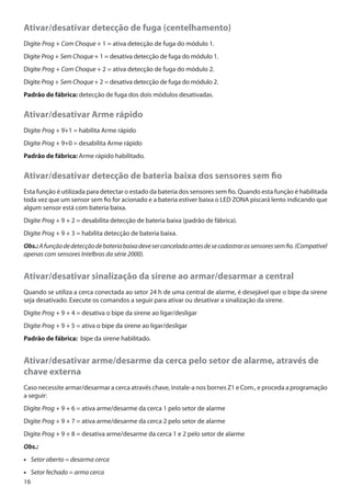 Ativar/desativar detecção de fuga (centelhamento)
Digite Prog + Com Choque + 1 = ativa detecção de fuga do módulo 1.
Digite Prog + Sem Choque + 1 = desativa detecção de fuga do módulo 1.
Digite Prog + Com Choque + 2 = ativa detecção de fuga do módulo 2.
Digite Prog + Sem Choque + 2 = desativa detecção de fuga do módulo 2.
Padrão de fábrica: detecção de fuga dos dois módulos desativadas.

Ativar/desativar Arme rápido
Digite Prog + 9+1 = habilita Arme rápido
Digite Prog + 9+0 = desabilita Arme rápido
Padrão de fábrica: Arme rápido habilitado.

Ativar/desativar detecção de bateria baixa dos sensores sem fio
Esta função é utilizada para detectar o estado da bateria dos sensores sem fio. Quando esta função é habilitada
toda vez que um sensor sem fio for acionado e a bateria estiver baixa o LED ZONA piscará lento indicando que
algum sensor está com bateria baixa.
Digite Prog + 9 + 2 = desabilita detecção de bateria baixa (padrão de fábrica).
Digite Prog + 9 + 3 = habilita detecção de bateria baixa.
Obs.: A função de detecção de bateria baixa deve ser cancelada antes de se cadastrar os sensores sem fio. (Compatível
apenas com sensores Intelbras da série 2000).

Ativar/desativar sinalização da sirene ao armar/desarmar a central
Quando se utiliza a cerca conectada ao setor 24 h de uma central de alarme, é desejável que o bipe da sirene
seja desativado. Execute os comandos a seguir para ativar ou desativar a sinalização da sirene.
Digite Prog + 9 + 4 = desativa o bipe da sirene ao ligar/desligar
Digite Prog + 9 + 5 = ativa o bipe da sirene ao ligar/desligar
Padrão de fábrica: bipe da sirene habilitado.

Ativar/desativar arme/desarme da cerca pelo setor de alarme, através de
chave externa
Caso necessite armar/desarmar a cerca através chave, instale-a nos bornes Z1 e Com., e proceda a programação
a seguir:
Digite Prog + 9 + 6 = ativa arme/desarme da cerca 1 pelo setor de alarme
Digite Prog + 9 + 7 = ativa arme/desarme da cerca 2 pelo setor de alarme
Digite Prog + 9 + 8 = desativa arme/desarme da cerca 1 e 2 pelo setor de alarme
Obs.:
•• Setor aberto = desarma cerca
•• Setor fechado = arma cerca
16

 