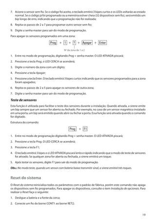 7. 	 Acione o sensor sem fio. Se o código foi aceito, o teclado emitirá 3 bipes curtos e os LEDs voltarão ao estado
normal. Se o código já foi programado ou a memória estiver cheia (32 dispositivos sem fio), será emitido um
bip longo de erro, indicando que a programação não foi realizada;
8. 	 Repita os passos de 2 a 7 para programar outro sensor sem fio;
9. 	 Digite a senha master para sair do modo de programação.
Para apagar os sensores programados em uma zona:

Prog + 1 + ? + Apagar + Enter
No da zona de 1 a 2

1. 	 Entre no modo de programação, digitando Prog + senha master. O LED ATIVADA piscará;
2. 	 Pressione a tecla Prog, o LED CERCA se acenderá;
3. 	 Digite o número da zona com um dígito;
4. 	 Pressione a tecla Apagar;
5. 	 Pressione a tecla Enter. O teclado emitirá 3 bipes curtos indicando que os sensores programados para a zona
foram apagados;
6. 	 Repita os passos de 2 a 5 para apagar os sensores de outra zona;
7. 	 Digite a senha master para sair do modo de programação.

Teste de sensores
Esta função é utilizada para facilitar o teste dos sensores durante a instalação. Quando ativada, a sirene emite
um bip sempre que um sensor for aberto ou fechado. Por exemplo, no caso de um sensor magnético instalado
em uma porta, um bip será emitido quando abrir ou fechar a porta. Essa função será ativada quando o comando
for digitado.
Estrutura do comando:

Prog + F1
1. 	 Entre no modo de programação digitando Prog + senha master. O LED ATIVADA piscará;
2. 	 Pressione a tecla Prog. O LED CERCA se acenderá;
3. 	 Pressione a tecla F1;
4. 	 O teclado emitirá 3 bipes e o LED ATIVADA piscará lento e rápido indicando que o modo de teste de sensores
foi ativado. Se qualquer zona for aberta ou fechada, a sirene emitirá um toque;
5. 	 Após testar os sensores, digite F1 para sair do modo de programação.
Obs.: No modo teste, quando um sensor com bateria baixa transmitir sinal, a sirene emitirá três toques.

Reset do sistema
O Reset do sistema reinicializa todos os parâmetros com o padrão de fábrica, porém este comando não apaga
os dispositivos sem fio programados. Para apagar os dispositivos, consulte o item Instalação de opcionais. Para
realizar o Reset faça o seguinte:
1.	 Desligue a bateria e a fonte da cerca;
2.	 Conecte um fio do borne CONT1 ao borne RET2;

19

 