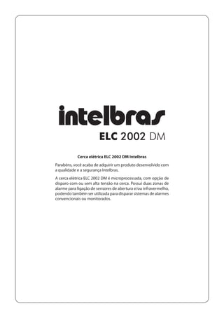 Cerca elétrica ELC 2002 DM Intelbras
Parabéns, você acaba de adquirir um produto desenvolvido com
a qualidade e a segurança Intelbras.
A cerca elétrica ELC 2002 DM é microprocessada, com opção de
disparo com ou sem alta tensão na cerca. Possui duas zonas de
alarme para ligação de sensores de abertura e/ou infravermelho,
podendo também ser utilizada para disparar sistemas de alarmes
convencionais ou monitorados.

 
