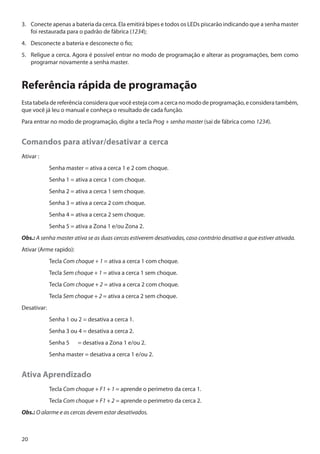 3.	 Conecte apenas a bateria da cerca. Ela emitirá bipes e todos os LEDs piscarão indicando que a senha master
foi restaurada para o padrão de fábrica (1234);
4.	 Desconecte a bateria e desconecte o fio;
5.	 Religue a cerca. Agora é possível entrar no modo de programação e alterar as programações, bem como
programar novamente a senha master.

Referência rápida de programação
Esta tabela de referência considera que você esteja com a cerca no modo de programação, e considera também,
que você já leu o manual e conheça o resultado de cada função.
Para entrar no modo de programação, digite a tecla Prog + senha master (sai de fábrica como 1234).

Comandos para ativar/desativar a cerca
Ativar :	
	

Senha master = ativa a cerca 1 e 2 com choque.

	

Senha 1 = ativa a cerca 1 com choque.

	

Senha 2 = ativa a cerca 1 sem choque.

	

Senha 3 = ativa a cerca 2 com choque.

	

Senha 4 = ativa a cerca 2 sem choque.

	

Senha 5 = ativa a Zona 1 e/ou Zona 2.

Obs.: A senha master ativa se as duas cercas estiverem desativadas, caso contrário desativa a que estiver ativada.
Ativar (Arme rapido):	
	Tecla Com choque + 1 = ativa a cerca 1 com choque.
	Tecla Sem choque + 1 = ativa a cerca 1 sem choque.
	Tecla Com choque + 2 = ativa a cerca 2 com choque.
	Tecla Sem choque + 2 = ativa a cerca 2 sem choque.
Desativar:	
	

Senha 1 ou 2 = desativa a cerca 1.

	

Senha 3 ou 4 = desativa a cerca 2.

	

Senha 5	

	

Senha master = desativa a cerca 1 e/ou 2.

= desativa a Zona 1 e/ou 2.

Ativa Aprendizado
	Tecla Com choque + F1 + 1 = aprende o perimetro da cerca 1.
	Tecla Com choque + F1 + 2 = aprende o perimetro da cerca 2.
Obs.: O alarme e as cercas devem estar desativados.

20

 
