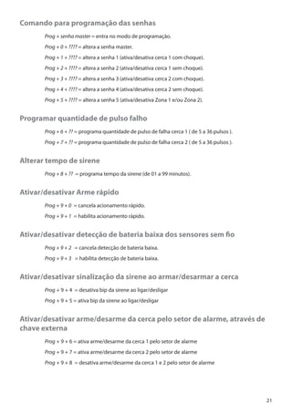 Comando para programação das senhas
	

Prog + senha master = entra no modo de programação.

	

Prog + 0 + ???? = altera a senha master.

	

Prog + 1 + ???? = altera a senha 1 (ativa/desativa cerca 1 com choque).

	

Prog + 2 + ???? = altera a senha 2 (ativa/desativa cerca 1 sem choque).

	

Prog + 3 + ???? = altera a senha 3 (ativa/desativa cerca 2 com choque).

	

Prog + 4 + ???? = altera a senha 4 (ativa/desativa cerca 2 sem choque).

	

Prog + 5 + ???? = altera a senha 5 (ativa/desativa Zona 1 e/ou Zona 2).

Programar quantidade de pulso falho
	

Prog + 6 + ?? = programa quantidade de pulso de falha cerca 1 ( de 5 a 36 pulsos ).

	

Prog + 7 + ?? = programa quantidade de pulso de falha cerca 2 ( de 5 a 36 pulsos ).

Alterar tempo de sirene
	

Prog + 8 + ?? = programa tempo da sirene (de 01 a 99 minutos).

Ativar/desativar Arme rápido
	

Prog + 9 + 0 = cancela acionamento rápido.

	

Prog + 9 + 1 = habilita acionamento rápido.

Ativar/desativar detecção de bateria baixa dos sensores sem fio
	

Prog + 9 + 2 = cancela detecção de bateria baixa.

	

Prog + 9 + 3 = habilita detecção de bateria baixa.

Ativar/desativar sinalização da sirene ao armar/desarmar a cerca
	

Prog + 9 + 4 = desativa bip da sirene ao ligar/desligar

	

Prog + 9 + 5 = ativa bip da sirene ao ligar/desligar

Ativar/desativar arme/desarme da cerca pelo setor de alarme, através de
chave externa
	Prog + 9 + 6 = ativa arme/desarme da cerca 1 pelo setor de alarme
	Prog + 9 + 7 = ativa arme/desarme da cerca 2 pelo setor de alarme
	Prog + 9 + 8 = desativa arme/desarme da cerca 1 e 2 pelo setor de alarme

21

 